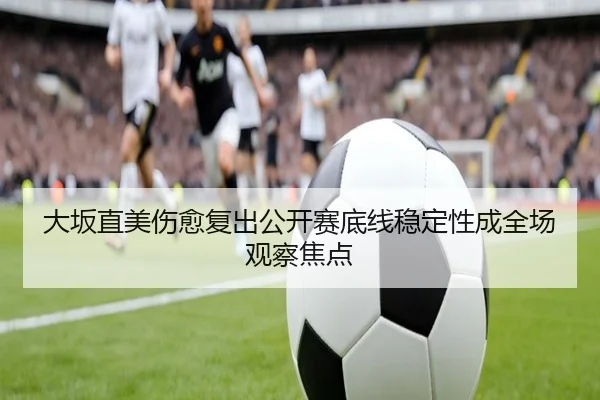 大坂直美伤愈复出公开赛底线稳定性成全场观察焦点